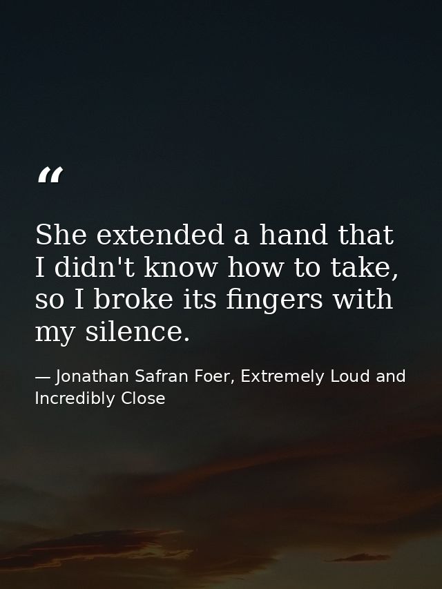 She extended a hand that I didn't know how to take, so I broke its fingers with my silence. — Jonathan Safran Foer, Extremely Loud and Incredibly Close