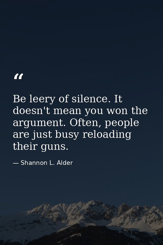 Be leery of silence. It doesn't mean you won the argument. Often, people are just busy reloading their guns. — Shannon L. Alder