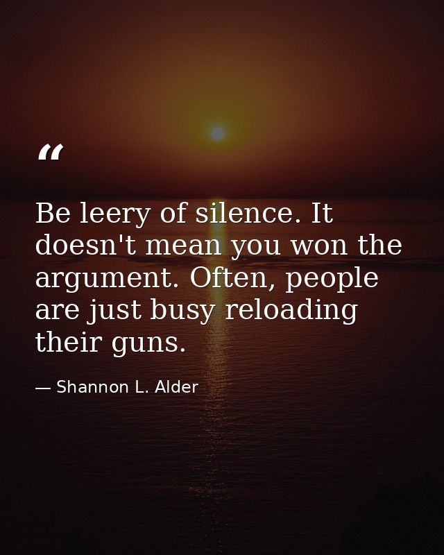 Be leery of silence. It doesn't mean you won the argument. Often, people are just busy reloading their guns. — Shannon L. Alder
