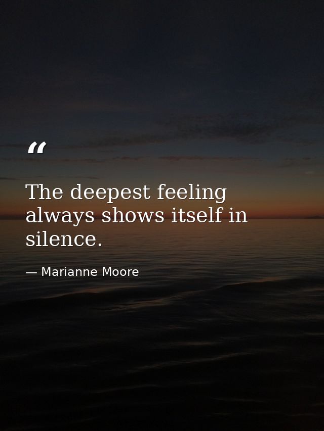 The deepest feeling always shows itself in silence. — Marianne Moore