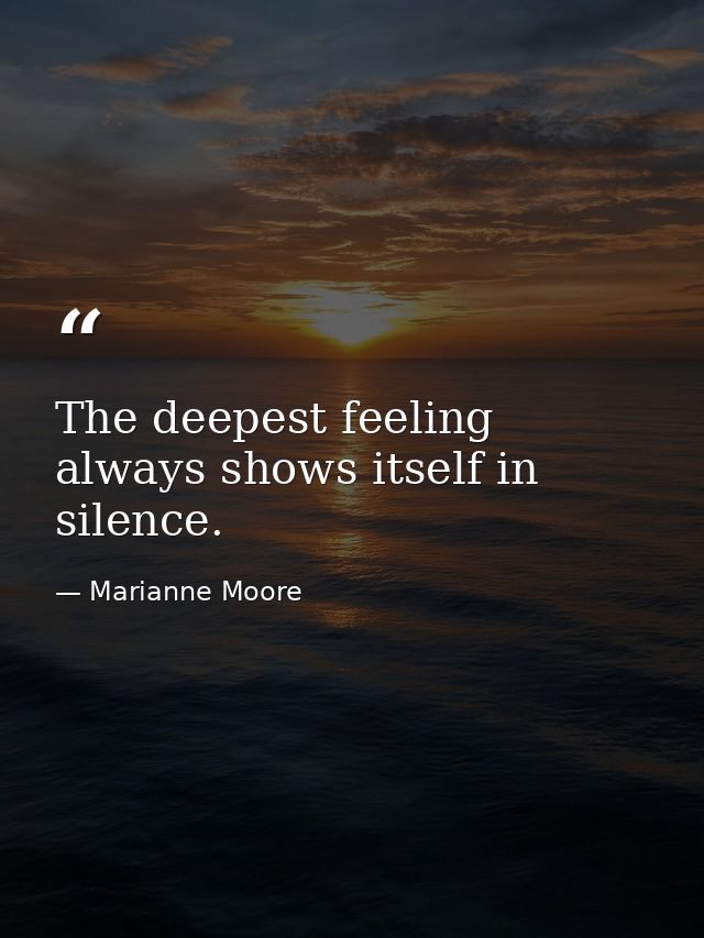 The deepest feeling always shows itself in silence. — Marianne Moore
