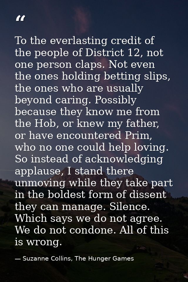 To the everlasting credit of the people of District 12, not one person claps. Not even the ones holding betting slips, t — Suzanne Collins, The Hunger Games