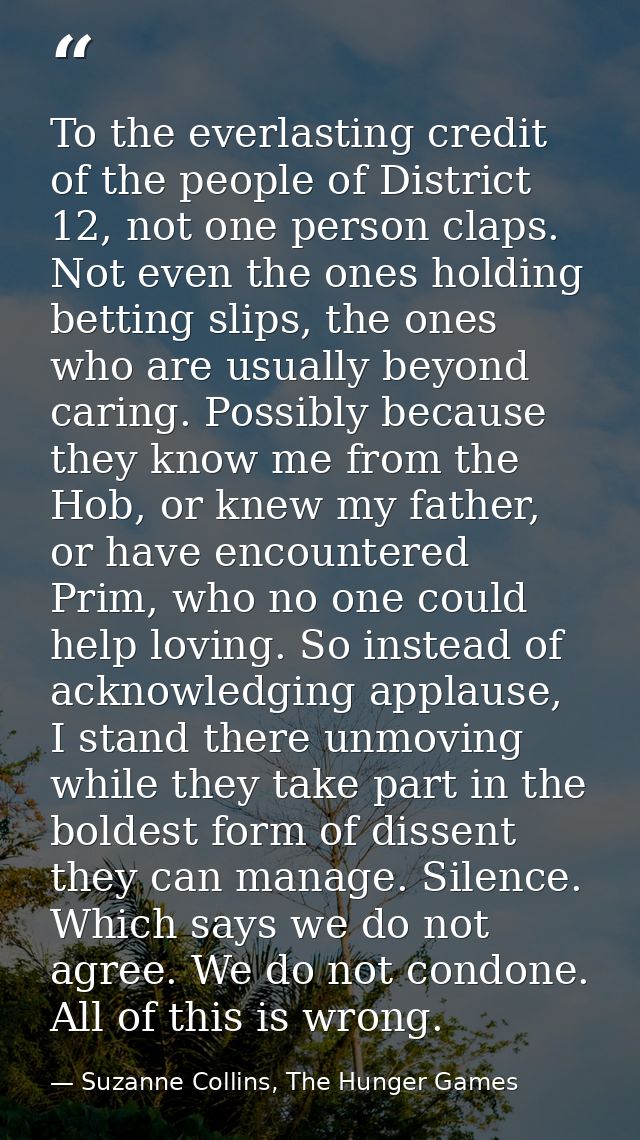 To the everlasting credit of the people of District 12, not one person claps. Not even the ones holding betting slips, t — Suzanne Collins, The Hunger Games