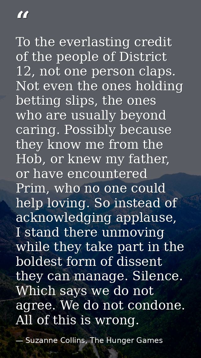To the everlasting credit of the people of District 12, not one person claps. Not even the ones holding betting slips, t — Suzanne Collins, The Hunger Games