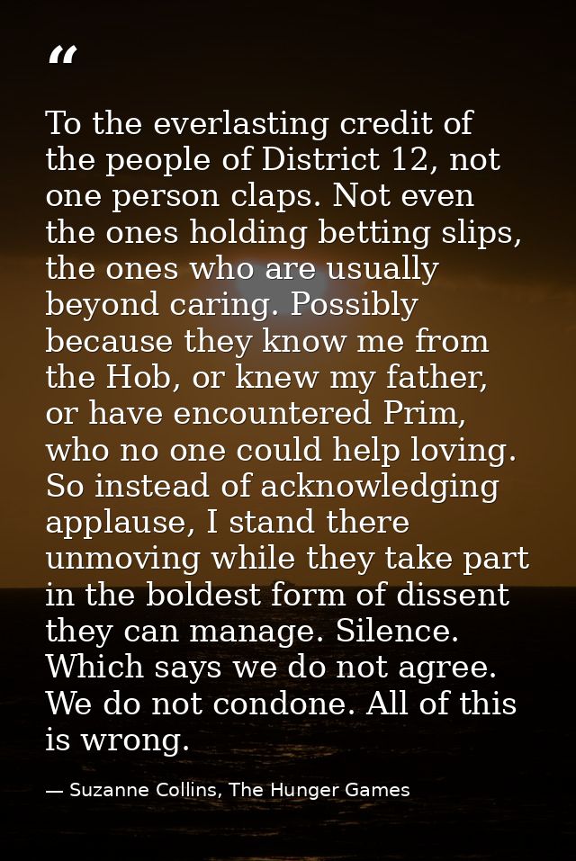 To the everlasting credit of the people of District 12, not one person claps. Not even the ones holding betting slips, t — Suzanne Collins, The Hunger Games