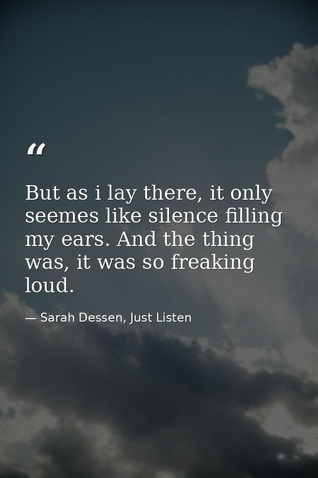 But as i lay there, it only seemes like silence filling my ears. And the thing was, it was so freaking loud. — Sarah Dessen, Just Listen