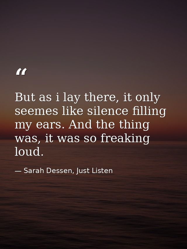 But as i lay there, it only seemes like silence filling my ears. And the thing was, it was so freaking loud. — Sarah Dessen, Just Listen