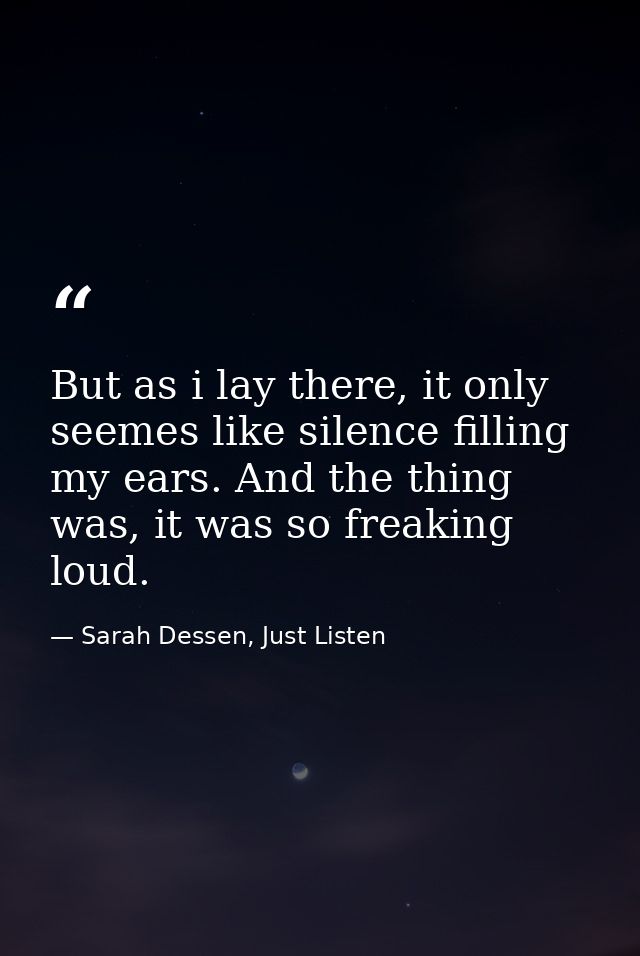 But as i lay there, it only seemes like silence filling my ears. And the thing was, it was so freaking loud. — Sarah Dessen, Just Listen