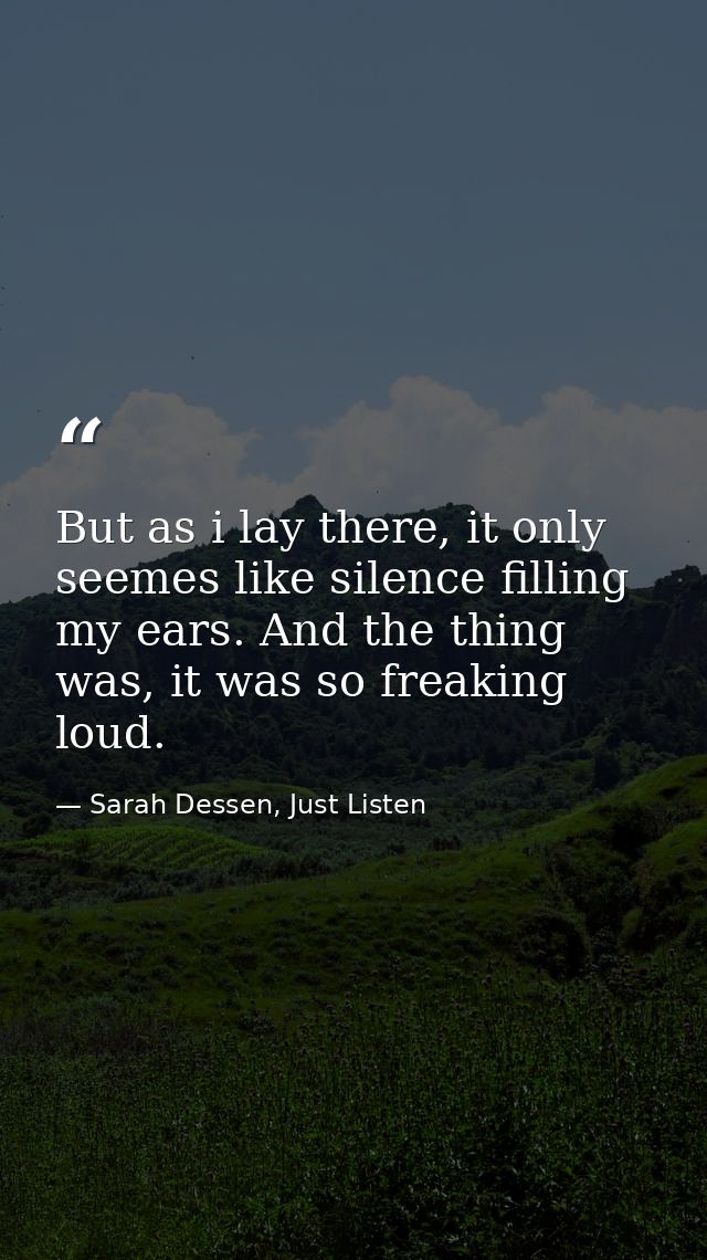 But as i lay there, it only seemes like silence filling my ears. And the thing was, it was so freaking loud. — Sarah Dessen, Just Listen