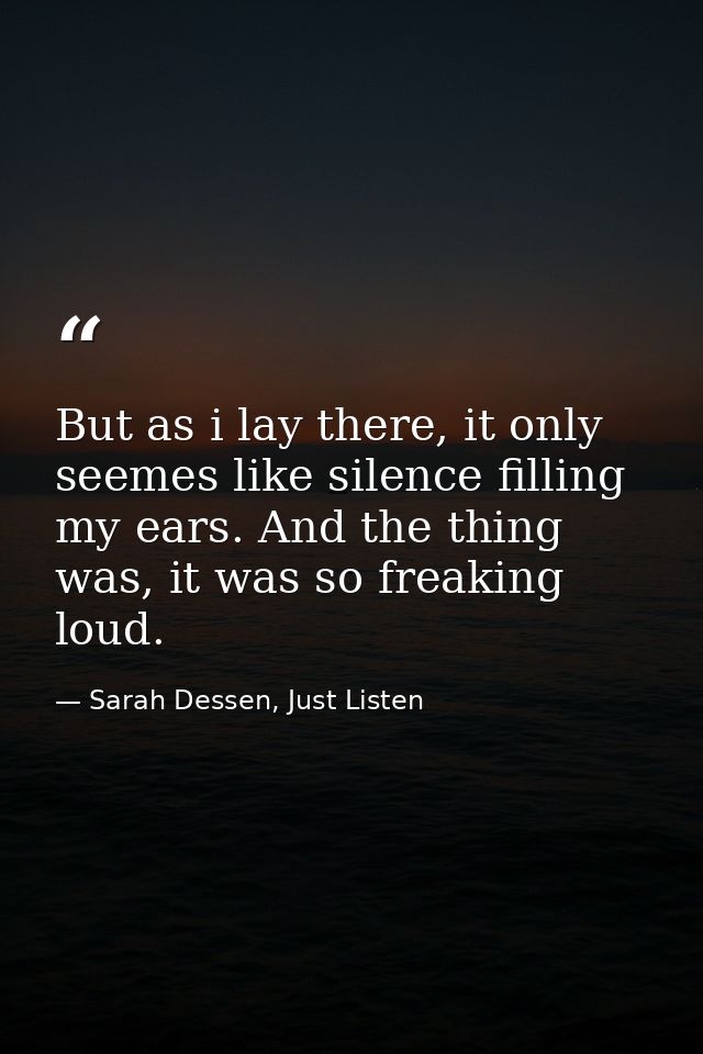But as i lay there, it only seemes like silence filling my ears. And the thing was, it was so freaking loud. — Sarah Dessen, Just Listen