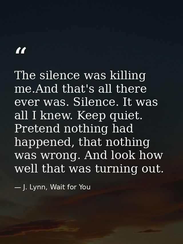 The silence was killing me.And that's all there ever was. Silence. It was all I knew. Keep quiet. Pretend nothing had ha — J. Lynn, Wait for You
