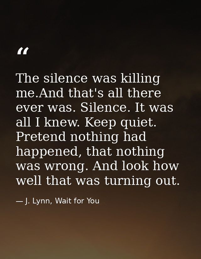 The silence was killing me.And that's all there ever was. Silence. It was all I knew. Keep quiet. Pretend nothing had ha — J. Lynn, Wait for You