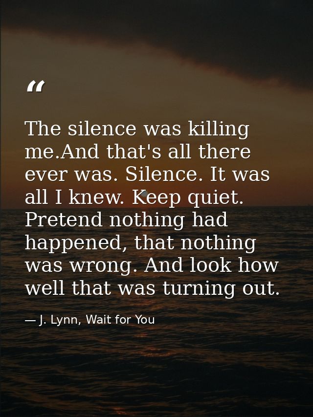The silence was killing me.And that's all there ever was. Silence. It was all I knew. Keep quiet. Pretend nothing had ha — J. Lynn, Wait for You