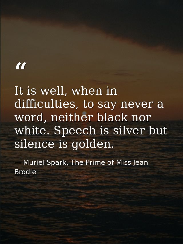 It is well, when in difficulties, to say never a word, neither black nor white. Speech is silver but silence is golden. — Muriel Spark, The Prime of Miss Jean Brodie