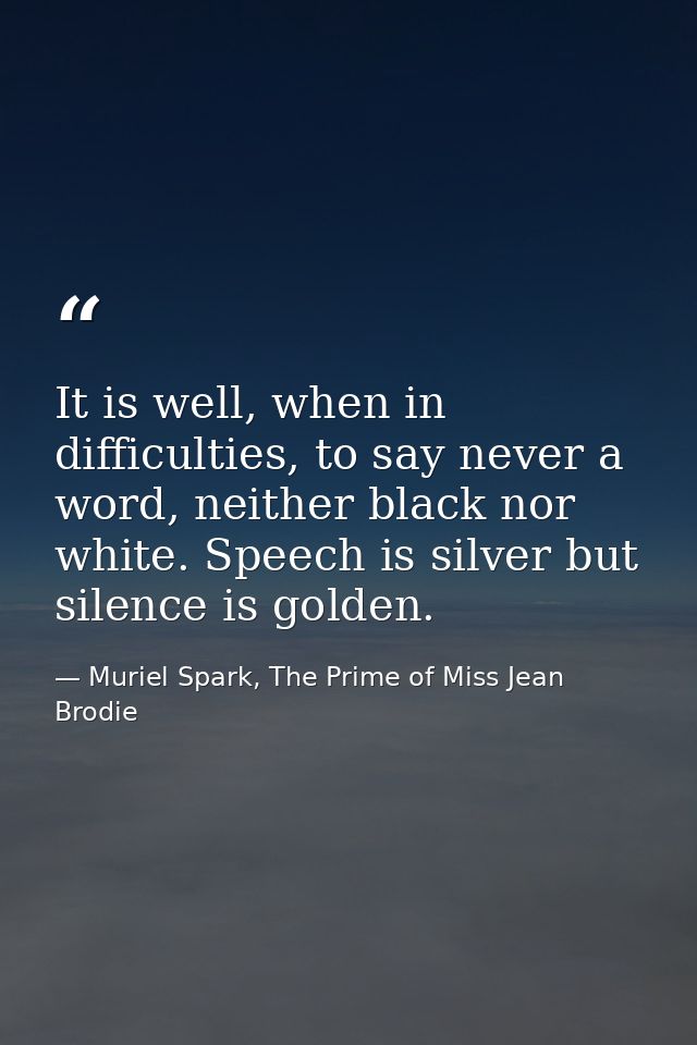 It is well, when in difficulties, to say never a word, neither black nor white. Speech is silver but silence is golden. — Muriel Spark, The Prime of Miss Jean Brodie