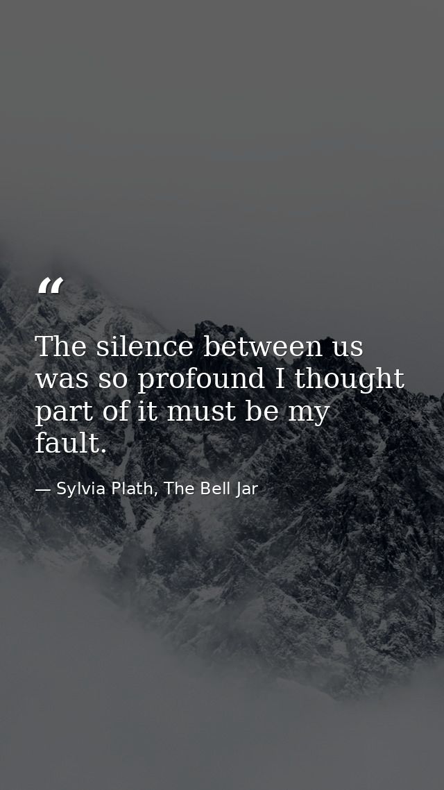 The silence between us was so profound I thought part of it must be my fault. — Sylvia Plath, The Bell Jar
