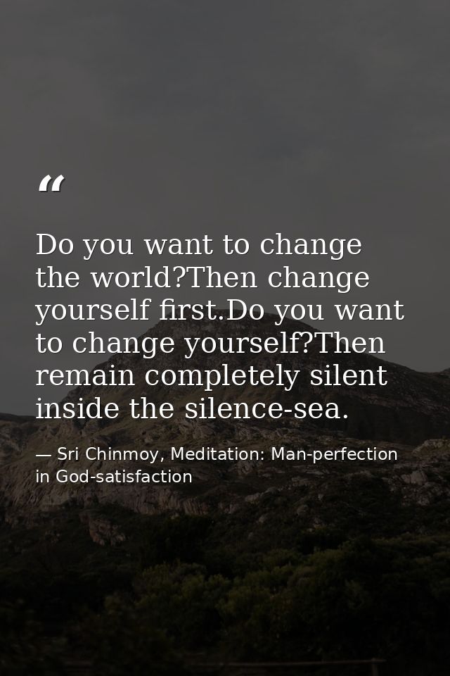 Do you want to change the world?Then change yourself first.Do you want to change yourself?Then remain completely silent  — Sri Chinmoy, Meditation: Man-perfection in God-satisfaction