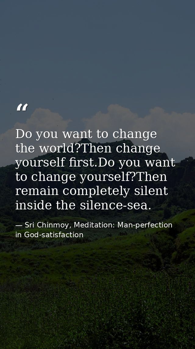 Do you want to change the world?Then change yourself first.Do you want to change yourself?Then remain completely silent  — Sri Chinmoy, Meditation: Man-perfection in God-satisfaction