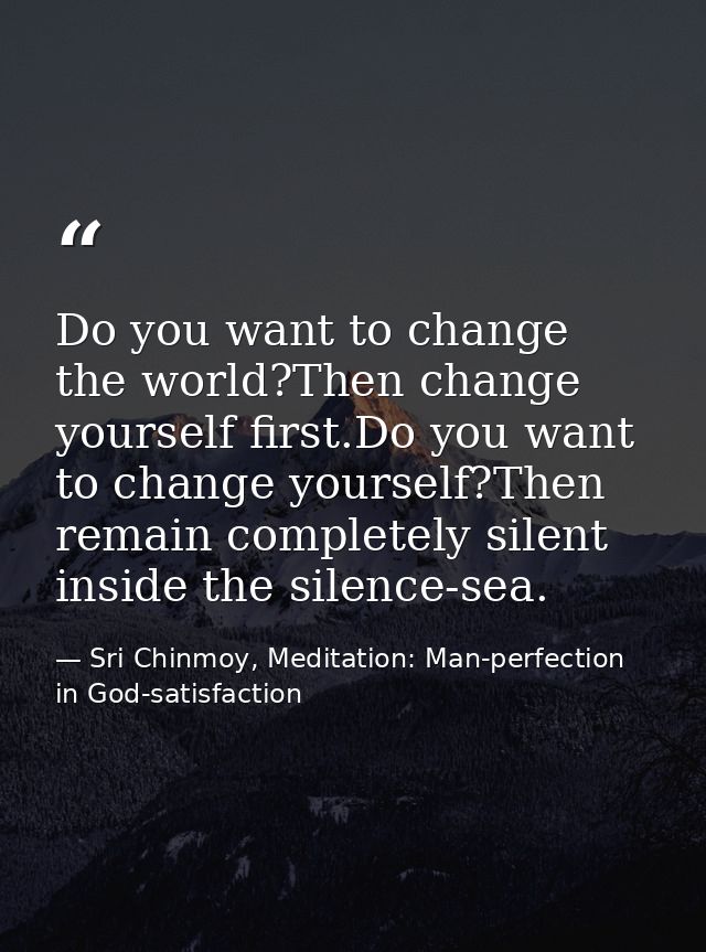 Do you want to change the world?Then change yourself first.Do you want to change yourself?Then remain completely silent  — Sri Chinmoy, Meditation: Man-perfection in God-satisfaction