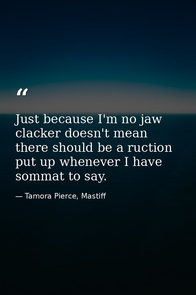 Just because I'm no jaw clacker doesn't mean there should be a ruction put up whenever I have sommat to say. — Tamora Pierce, Mastiff