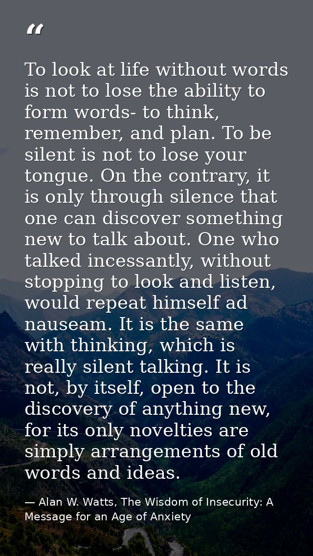 To look at life without words is not to lose the ability to form words- to think, remember, and plan. To be silent is no — Alan W. Watts, The Wisdom of Insecurity: A Message for an Age of Anxiety
