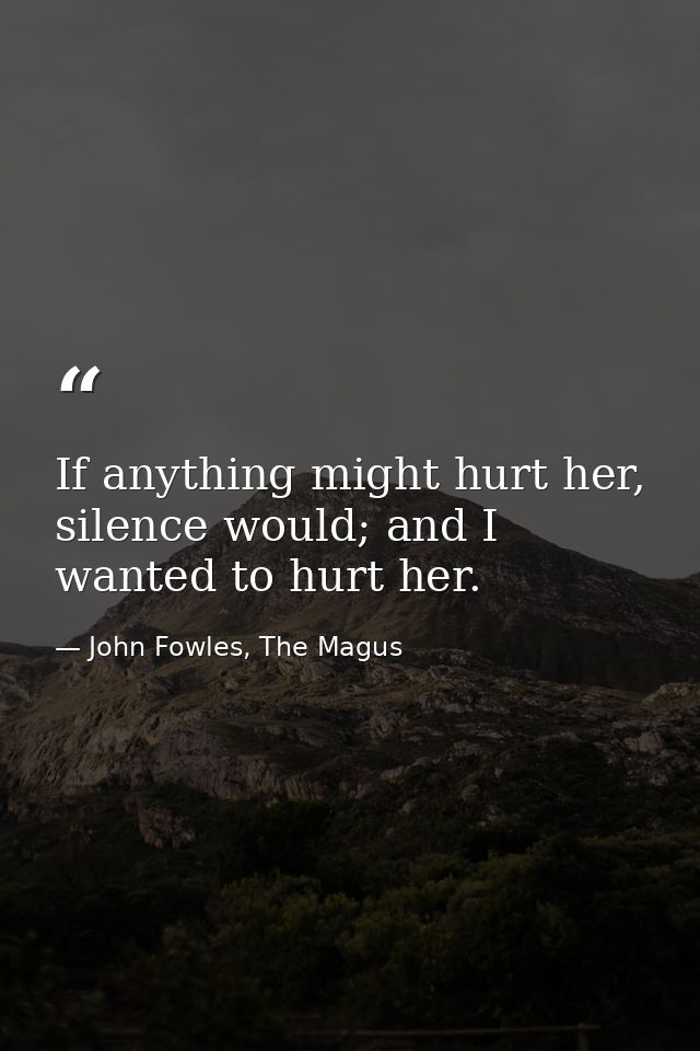 If anything might hurt her, silence would; and I wanted to hurt her. — John Fowles, The Magus