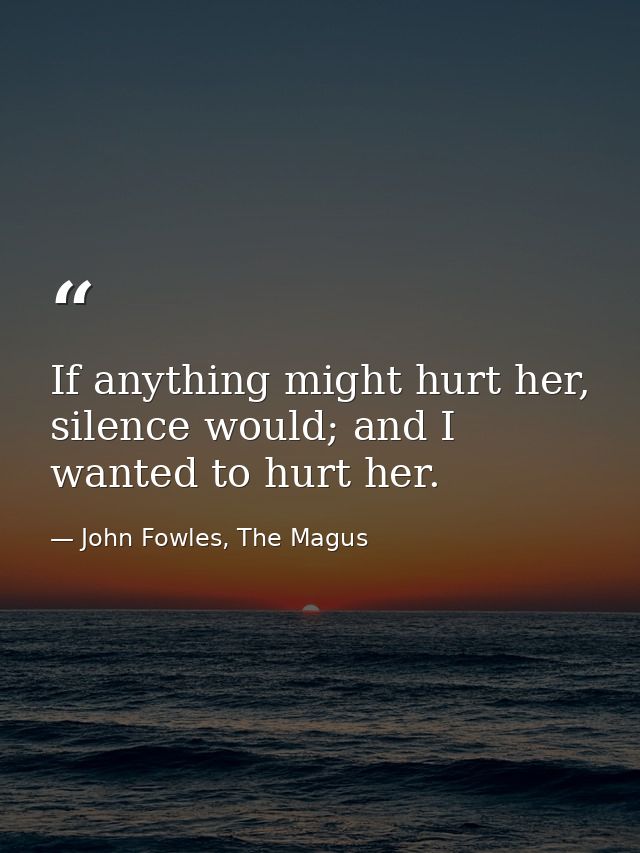 If anything might hurt her, silence would; and I wanted to hurt her. — John Fowles, The Magus