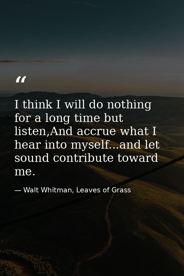 I think I will do nothing for a long time but listen,And accrue what I hear into myself...and let sound contribute towar — Walt Whitman, Leaves of Grass