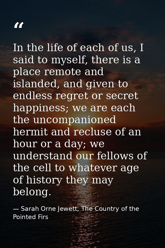 In the life of each of us, I said to myself, there is a place remote and islanded, and given to endless regret or secret — Sarah Orne Jewett, The Country of the Pointed Firs