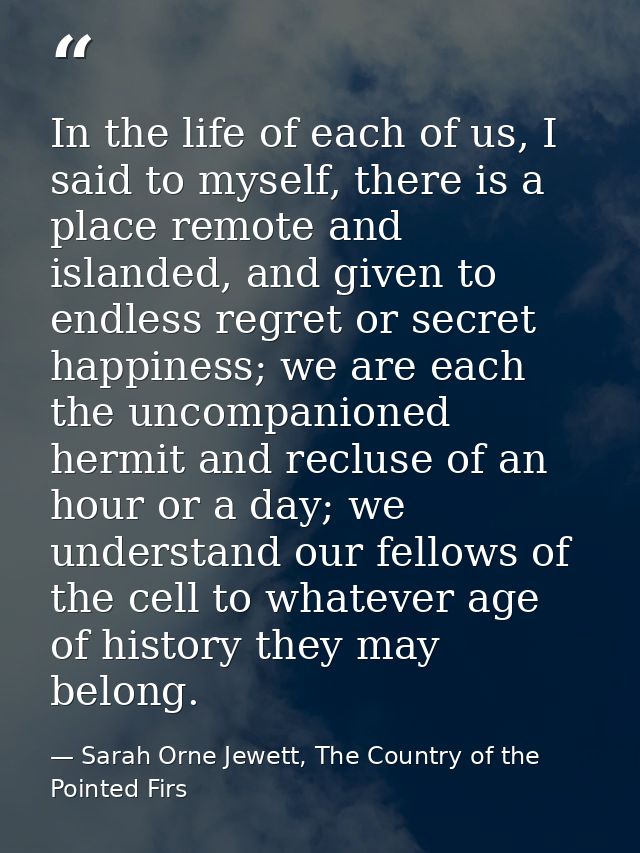 In the life of each of us, I said to myself, there is a place remote and islanded, and given to endless regret or secret — Sarah Orne Jewett, The Country of the Pointed Firs