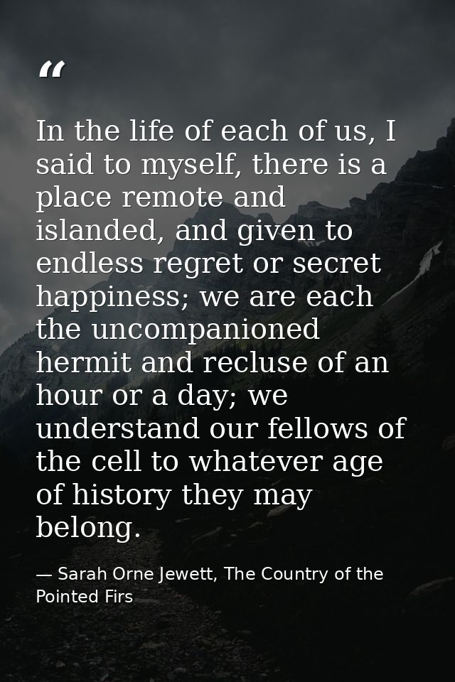 In the life of each of us, I said to myself, there is a place remote and islanded, and given to endless regret or secret — Sarah Orne Jewett, The Country of the Pointed Firs