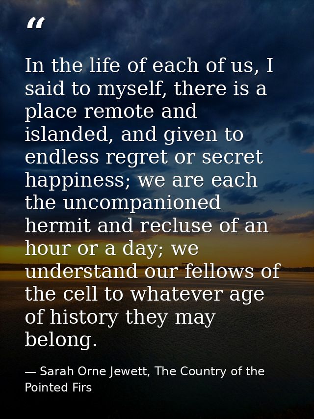 In the life of each of us, I said to myself, there is a place remote and islanded, and given to endless regret or secret — Sarah Orne Jewett, The Country of the Pointed Firs