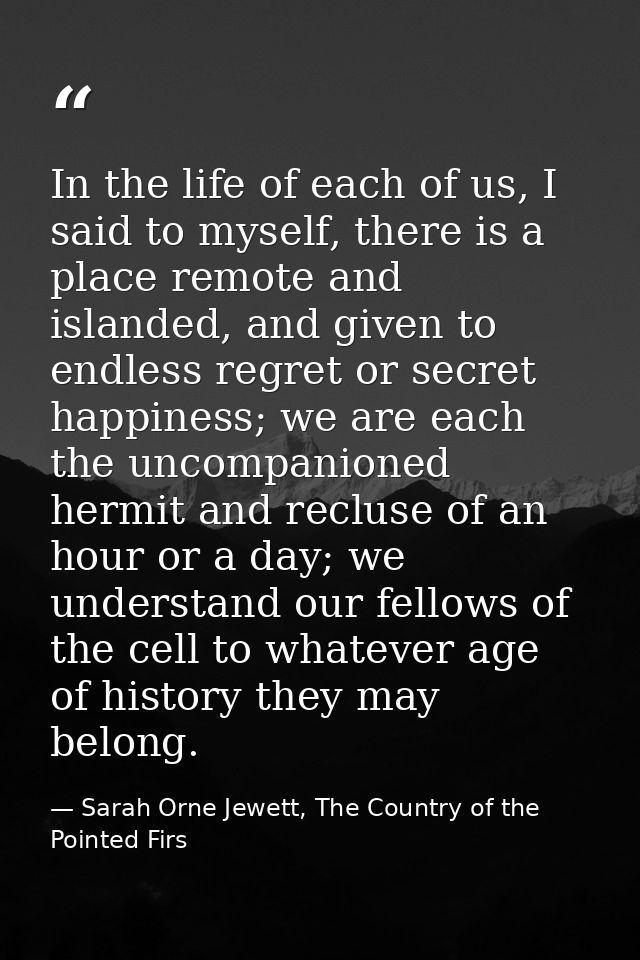 In the life of each of us, I said to myself, there is a place remote and islanded, and given to endless regret or secret — Sarah Orne Jewett, The Country of the Pointed Firs