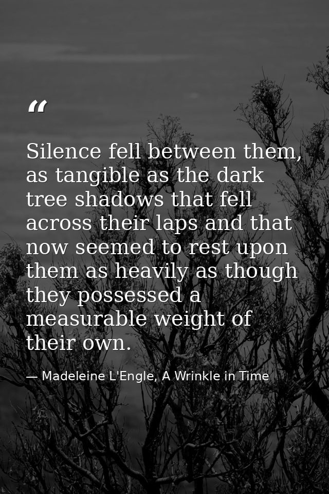 Silence fell between them, as tangible as the dark tree shadows that fell across their laps and that now seemed to rest  — Madeleine L'Engle, A Wrinkle in Time