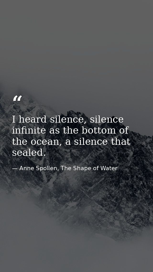 I heard silence, silence infinite as the bottom of the ocean, a silence that sealed. — Anne Spollen, The Shape of Water