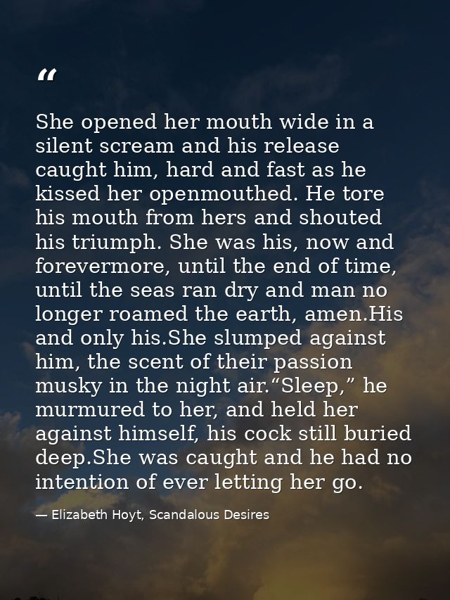 She opened her mouth wide in a silent scream and his release caught him, hard and fast as he kissed her openmouthed. He  — Elizabeth Hoyt, Scandalous Desires