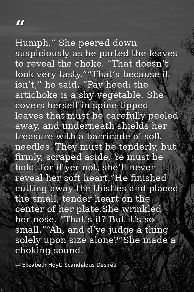 Humph.” She peered down suspiciously as he parted the leaves to reveal the choke. “That doesn’t look very tasty.”“That’s — Elizabeth Hoyt, Scandalous Desires