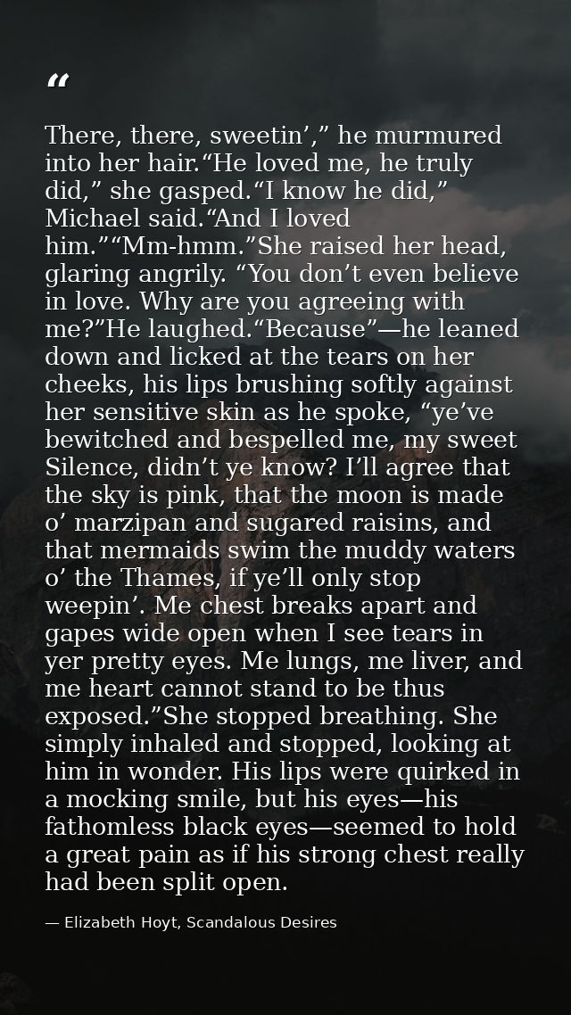 There, there, sweetin’,” he murmured into her hair.“He loved me, he truly did,” she gasped.“I know he did,” Michael said — Elizabeth Hoyt, Scandalous Desires