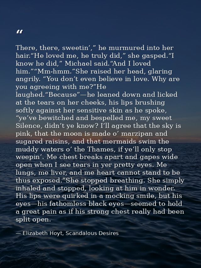 There, there, sweetin’,” he murmured into her hair.“He loved me, he truly did,” she gasped.“I know he did,” Michael said — Elizabeth Hoyt, Scandalous Desires
