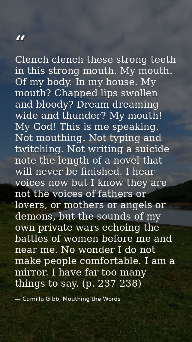Clench clench these strong teeth in this strong mouth. My mouth. Of my body. In my house. My mouth? Chapped lips swollen — Camilla Gibb, Mouthing the Words