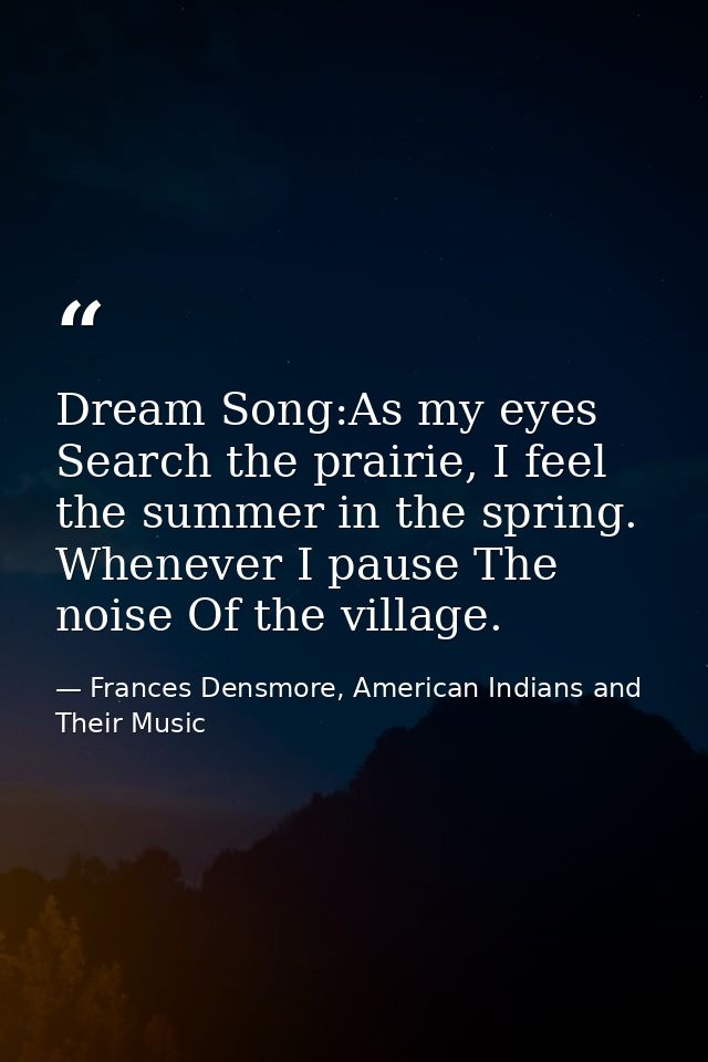 Dream Song:As my eyes Search the prairie, I feel the summer in the spring. Whenever I pause The noise Of the village. — Frances Densmore, American Indians and Their Music