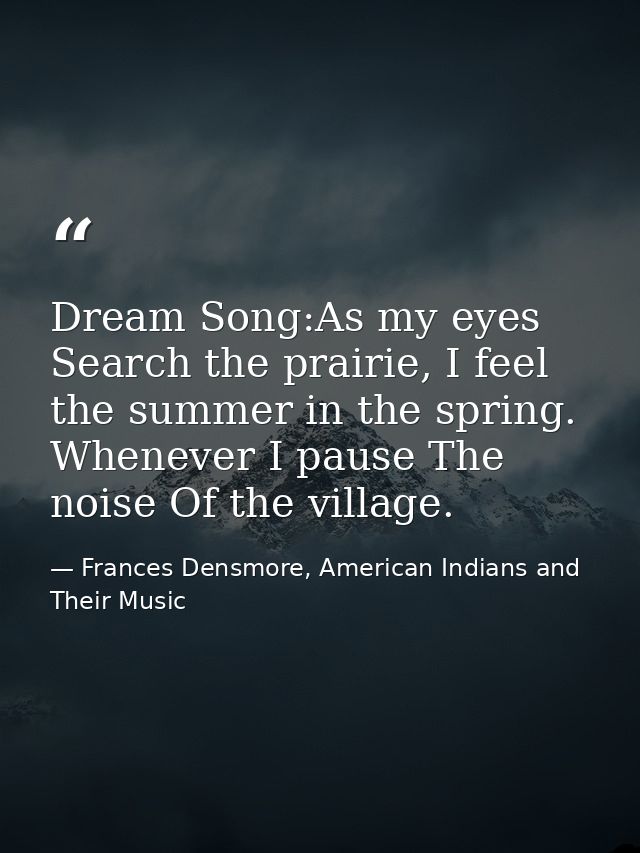 Dream Song:As my eyes Search the prairie, I feel the summer in the spring. Whenever I pause The noise Of the village. — Frances Densmore, American Indians and Their Music