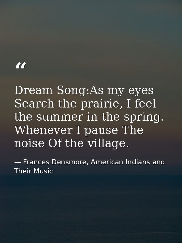 Dream Song:As my eyes Search the prairie, I feel the summer in the spring. Whenever I pause The noise Of the village. — Frances Densmore, American Indians and Their Music
