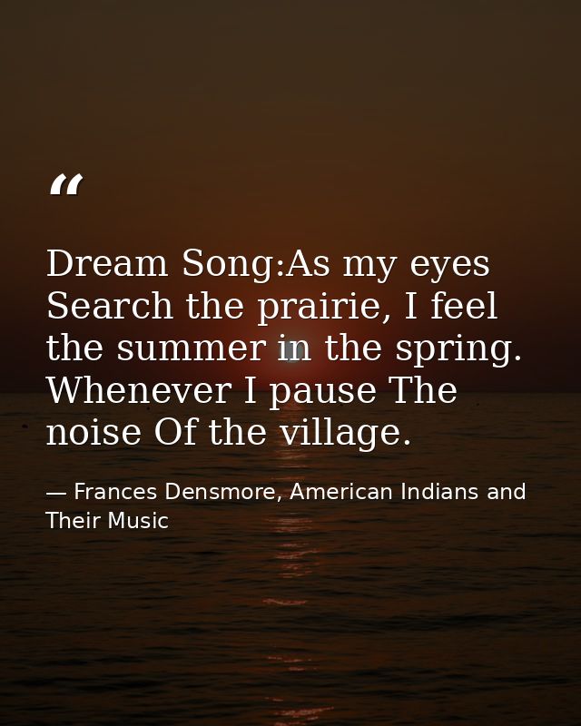 Dream Song:As my eyes Search the prairie, I feel the summer in the spring. Whenever I pause The noise Of the village. — Frances Densmore, American Indians and Their Music