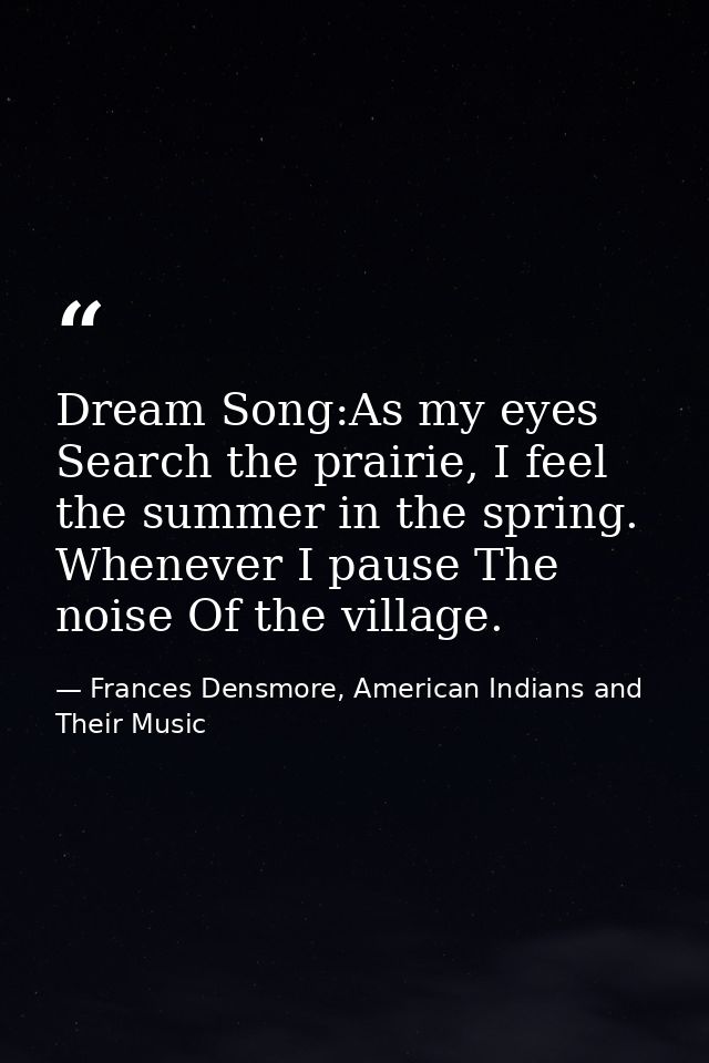Dream Song:As my eyes Search the prairie, I feel the summer in the spring. Whenever I pause The noise Of the village. — Frances Densmore, American Indians and Their Music