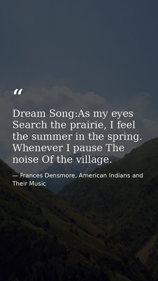 Dream Song:As my eyes Search the prairie, I feel the summer in the spring. Whenever I pause The noise Of the village. — Frances Densmore, American Indians and Their Music