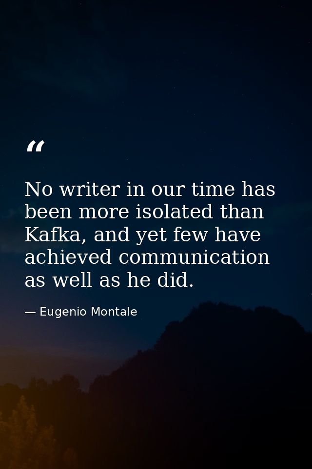 No writer in our time has been more isolated than Kafka, and yet few have achieved communication as well as he did. — Eugenio Montale