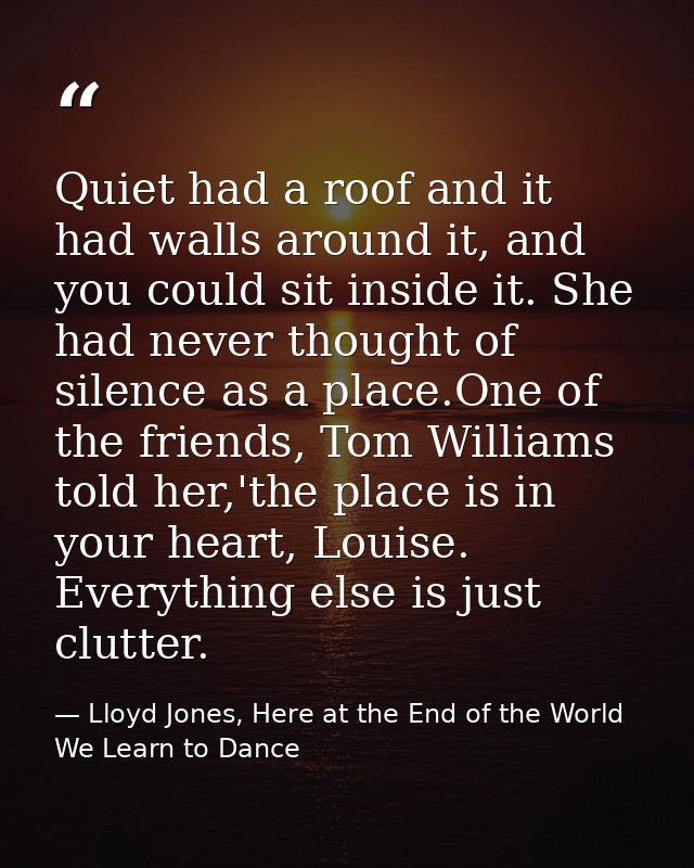 Quiet had a roof and it had walls around it, and you could sit inside it. She had never thought of silence as a place.On — Lloyd Jones, Here at the End of the World We Learn to Dance