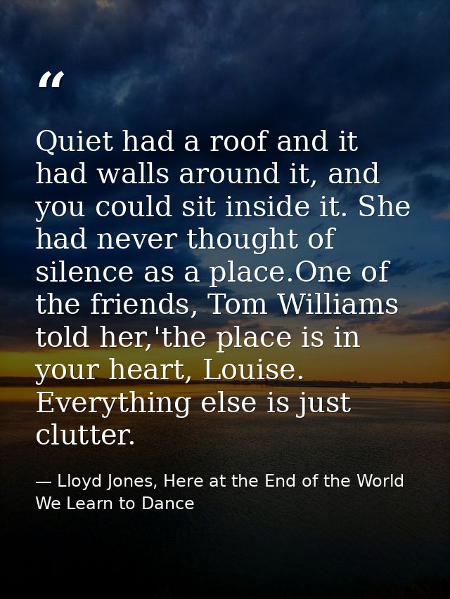 Quiet had a roof and it had walls around it, and you could sit inside it. She had never thought of silence as a place.On — Lloyd Jones, Here at the End of the World We Learn to Dance