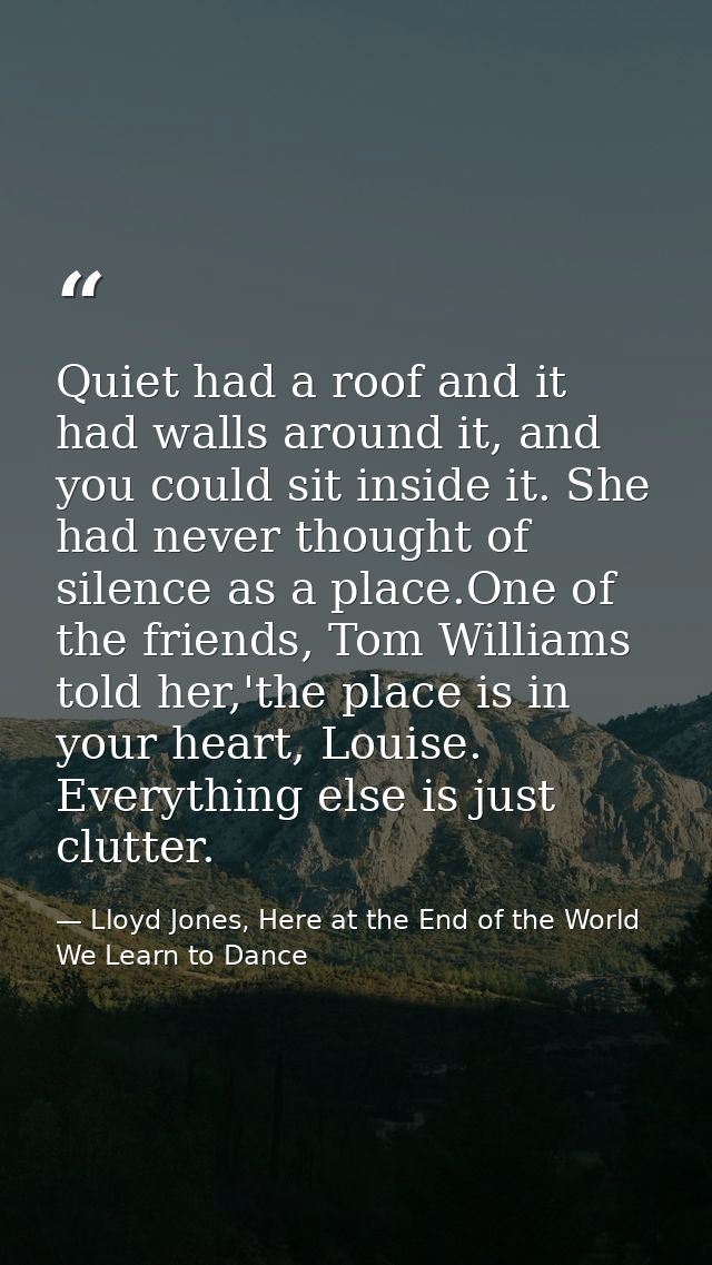 Quiet had a roof and it had walls around it, and you could sit inside it. She had never thought of silence as a place.On — Lloyd Jones, Here at the End of the World We Learn to Dance